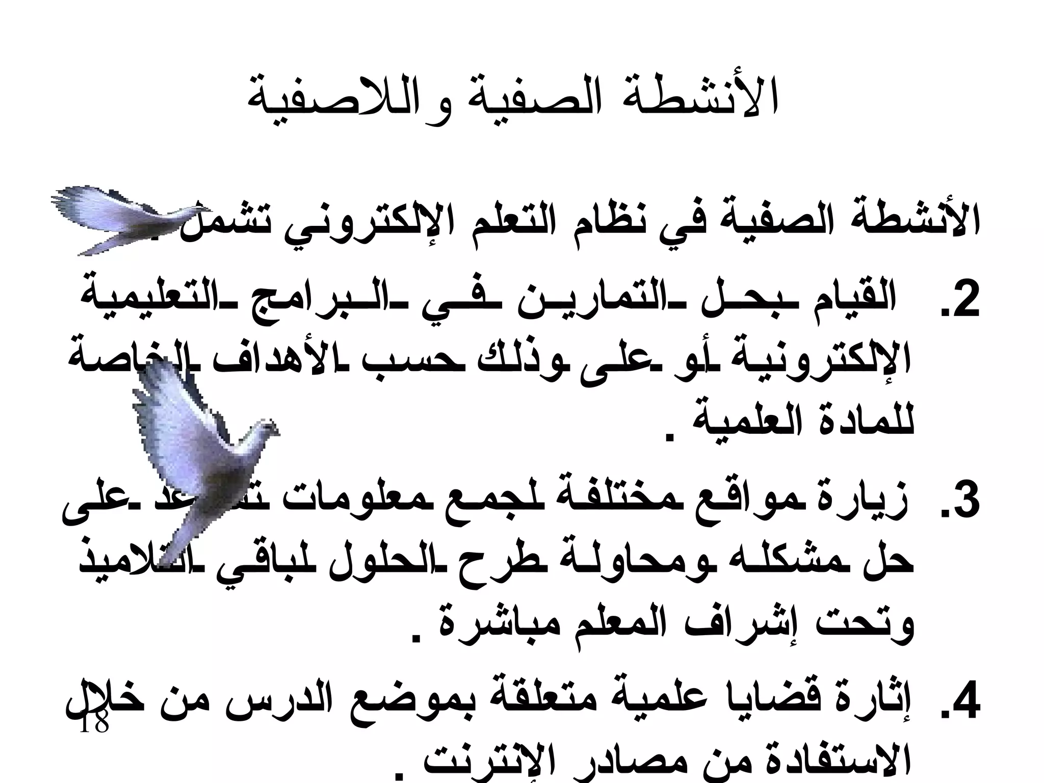 ‫النشطة الصفية واللصفية‬
     ‫النشطة الصفية في نظام التعلم اللكتروني تشمل :‬
 ‫2. القيام بح ل التماري ن ف ي ال برامج التعليمية‬
‫اللكتروني ة أ و عل ى وذل ك حس ب الهداف الخاصة‬
                                   ‫للمادة العلمية .‬
‫3. زيارة مواق ع مختلف ة لجم ع معلومات تس اعد على‬
 ‫حل مشكل ه ومحاول ة طرح الحلول لباق ي التلميذ‬
                    ‫وتحت إشراف المعلم مباشرة .‬
‫4. إثارة قضايا علمية متعلقة بموضع الدرس من خلل‬
 ‫81‬
                   ‫الستفادة من مصادر النترنت .‬
 