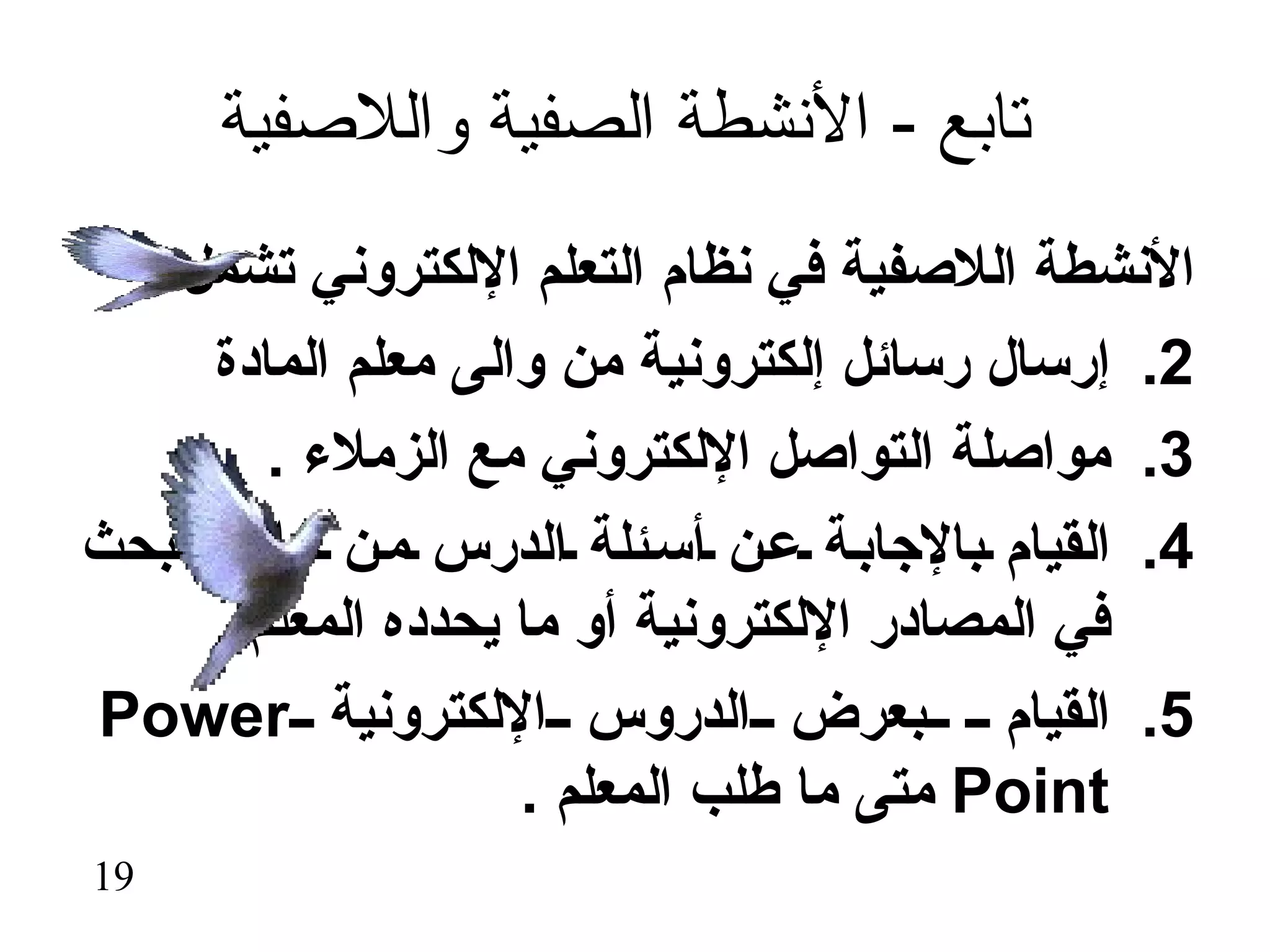 ‫تابع - النشطة الصفية واللصفية‬
 ‫النشطة اللصفية في نظام التعلم اللكتروني تشمل :-‬
      ‫2. إرسال رسائل إلكترونية من والى معلم المادة‬
         ‫3. مواصلة التواصل اللكتروني مع الزملء .‬
‫4. القيام بالجاب ة ع ن أس ئلة الدرس م ن خلل البحث‬
      ‫في المصادر اللكترونية أو ما يحدده المعلم .‬
‫5. القيام بعرض الدروس اللكترونية ‪Power‬‬
                     ‫‪ Point‬متى ما طلب المعلم .‬
‫91‬
 