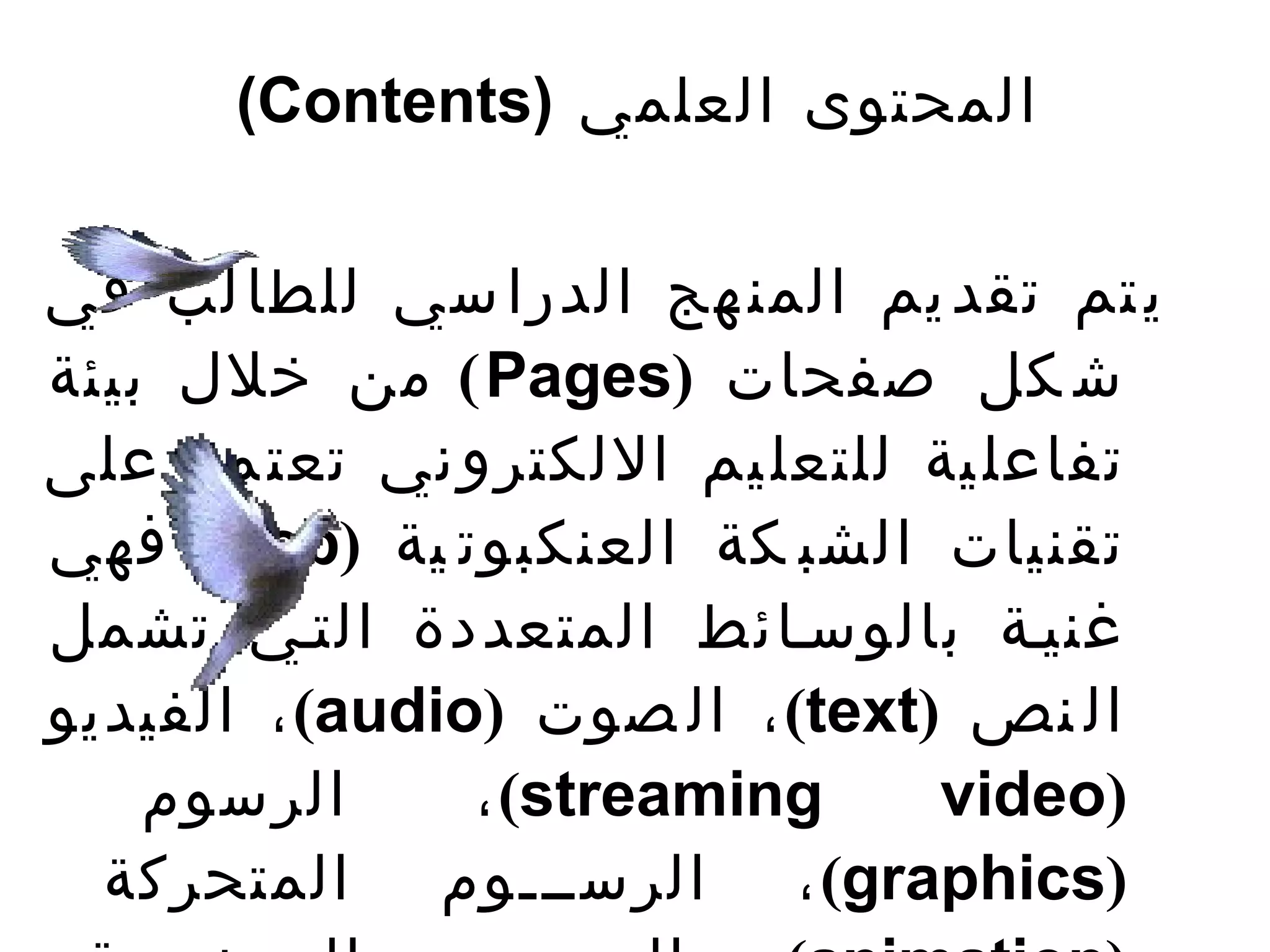 ‫المحتوى العلمي )‪(Contents‬‬


‫ي تم تقد يم المن هج الدرا سي للطا لب في‬
‫ش كل صفحات )‪ ( Pages‬من خلل بيئة‬
‫تفاعل ية للتعل يم اللكترو ني تعت مد على‬
‫تقنيات الشب كة العنكبوت ية )‪ (web‬فهي‬
‫غنيتة بالوستائط المتعددة التتي تشمل‬
‫ال نص )‪ ، (text‬ال صوت )‪ ، (audio‬الفيديو‬
    ‫الرسوم‬      ‫‪، (streaming‬‬     ‫)‪video‬‬
  ‫)‪ ، (graphics‬الرستتتوم المتحركة‬
 