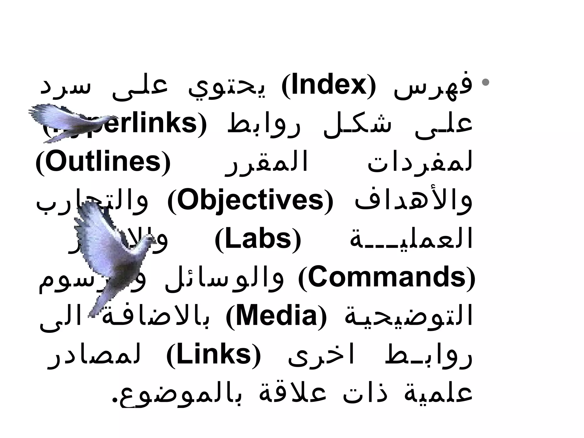 ‫• فهرس )‪ (Index‬يحتوي علتى سرد‬
 ‫علتى شكتل روابط )‪(hyperlinks‬‬
‫)‪(Outlines‬‬    ‫المقرر‬   ‫لمفردات‬
‫والهداف )‪ (Objectives‬والتجارب‬
   ‫والوامر‬   ‫)‪(Labs‬‬   ‫العمليتتتتة‬
‫)‪ (Commands‬والو سائل والرسوم‬
‫التوضيحيتة )‪ (Media‬بالضافتة الى‬
  ‫روابتتط اخرى )‪ (Links‬لمصادر‬
      ‫علمية ذات علقة بالموضوع.‬
 