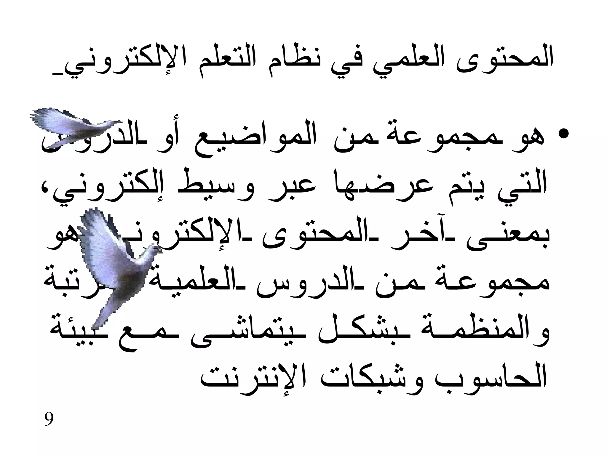‫المحتوى العلمي في نظام التعلم اللكتروني‬

‫• هو مجموعة م ن المواضي ع أو الدروس‬
‫التي يتم عرضها عبر وسيط إلكتروني،‬
‫بمعن ى آخ ر المحتوى اللكترون ي هو‬
‫مجموع ة م ن الدروس العلمي ة المرتبة‬
 ‫والمنظم ة بشك ل يتماش ى م ع بيئة‬
            ‫الحاسوب وشبكات النترنت‬
‫9‬
 