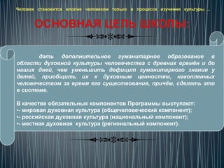Человек становится вполне человеком только в процессе изучения культуры …




       дать дополнительное гуманитарное образование в
области духовной культуры человечества с древних времён и до
наших дней, чем уменьшить дефицит гуманитарного знания у
детей, приобщить их к духовным ценностям, накопленных
человечеством за время его существования, причём, сделать это
в системе.

В качестве обязательных компонентов Программы выступают:
•- мировая духовная культура (общечеловеческий компонент);
•- российская духовная культура (национальный компонент);
•- местная духовная культура (региональный компонент).
 