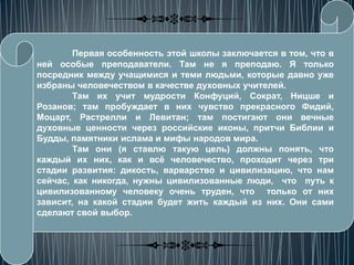 Первая особенность этой школы заключается в том, что в
ней особые преподаватели. Там не я преподаю. Я только
посредник между учащимися и теми людьми, которые давно уже
избраны человечеством в качестве духовных учителей.
        Там их учит мудрости Конфуций, Сократ, Ницше и
Розанов; там пробуждает в них чувство прекрасного Фидий,
Моцарт, Растрелли и Левитан; там постигают они вечные
духовные ценности через российские иконы, притчи Библии и
Будды, памятники ислама и мифы народов мира.
        Там они (я ставлю такую цель) должны понять, что
каждый их них, как и всѐ человечество, проходит через три
стадии развития: дикость, варварство и цивилизацию, что нам
сейчас, как никогда, нужны цивилизованные люди, что путь к
цивилизованному человеку очень труден, что только от них
зависит, на какой стадии будет жить каждый из них. Они сами
сделают свой выбор.
 