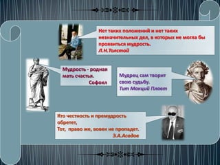 Нет таких положений и нет таких
                незначительных дел, в которых не могла бы
                проявиться мудрость.
                Л.Н.Толстой


  Мудрость - родная
  мать счастья.         Мудрец сам творит
             Софокл     свою судьбу.
                        Тит Макций Плавт



Кто честность и премудрость
обретет,
Тот, право же, вовек не пропадет.
                       Э.А.Асадов
 