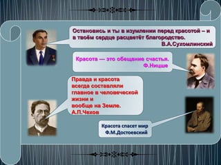 Остановись и ты в изумлении перед красотой – и
в твоѐм сердце расцветѐт благородство.
                              В.А.Сухомлинский

 Красота — это обещание счастья.
                       Ф.Ницше

Правда и красота
всегда составляли
главное в человеческой
жизни и
вообще на Земле.
А.П.Чехов

         Красота спасет мир
          Ф.М.Достоевский
 