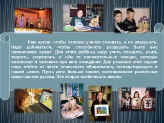 Нам нужно, чтобы человек учился созидать, а не разрушать.
Надо добиваться, чтобы способность разрушать была ему
органически чужда. Для этого ребѐнка надо учить созидать, учить
творить, закреплять в нѐм те положительные эмоции, которые
возникают в человеке при акте созидания. Для решения этой задачи
надо отойти от чисто словесного образования, господствующего в
нашей школе. Пусть дети больше творят, изготавливают различные
вещи своими руками. Это вторая особенность школы
 