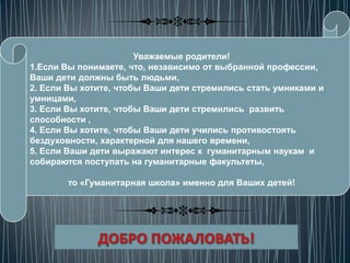 Уважаемые родители!
1.Если Вы понимаете, что, независимо от выбранной профессии,
Ваши дети должны быть людьми,
2. Если Вы хотите, чтобы Ваши дети стремились стать умниками и
умницами,
3. Если Вы хотите, чтобы Ваши дети стремились развить
способности ,
4. Если Вы хотите, чтобы Ваши дети учились противостоять
бездуховности, характерной для нашего времени,
5. Если Ваши дети выражают интерес к гуманитарным наукам и
собираются поступать на гуманитарные факультеты,

        то «Гуманитарная школа» именно для Ваших детей!
 