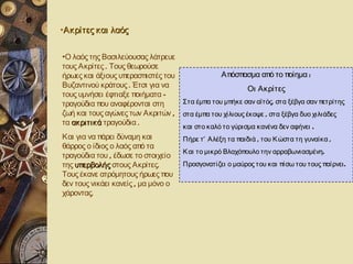 •Ακρίτες και λαός


•Ο λαός της Βασιλεύουσας λάτρευε
τους Ακρίτες . Τους θεωρούσε
ήρωες και άξιους υπερασπιστές του             Απόσπασμα από το ποίημα :
Βυζαντινού κράτους . Έτσι για να                        Οι Ακρίτες
τους υμνήσει έφτιαξε ποιήματα –
τραγούδια που αναφέρονται στη     Στα έμπα του μπήκε σαν αϊτός, στα ξέβγα σαν πετρίτης
ζωή και τους αγώνες των Ακριτών , στα έμπα του χίλιους έκοψε , στα ξέβγα δυο χιλιάδες
τα ακριτικά τραγούδια .           και στο καλό το γύρισμα κανένα δεν αφήνει .
Και για να πάρει δύναμη και          Πήρε τ ’ Αλέξη τα παιδιά , του Κ ώστα τη γυναίκα ,
θάρρος ο ίδιος ο λαός από τα
                                     Κ αι το μικρό Βλαχόπουλο την αρραβωνιασμένη.
τραγούδια του , έδωσε το στοιχείο
της υπερβολής στους Ακρίτες.         Προσγονατίζει ο μαύρος του και πίσω του τους παίρνει .
Τους έκανε ατρόμητους ήρωες που
δεν τους νικάει κανείς , μα μόνο ο
χάροντας.
 