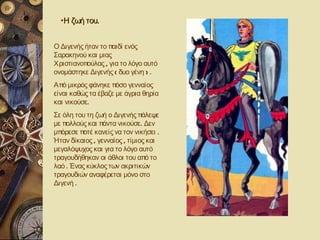 •Η ζωή του.


Ο Διγενής ήταν το παιδί ενός
Σαρακηνού και μιας
Χριστιανοπούλας , για το λόγο αυτό
ονομάστηκε Διγενής ( δυο γένη ) .
Από μικρός φάνηκε πόσο γενναίος
είναι καθώς τα έβαζε με άγρια θηρία
και νικούσε.
Σε όλη του τη ζωή ο Διγενής πάλεψε
με πολλούς και πάντα νικούσε. Δεν
μπόρεσε ποτέ κανείς να τον νικήσει .
Ήταν δίκαιος , γενναίος , τίμιος και
μεγαλόψυχος και για το λόγο αυτό
τραγουδήθηκαν οι άθλοι του από το
λαό . Ένας κύκλος των ακριτικών
τραγουδιών αναφέρεται μόνο στο
Διγενή .
 