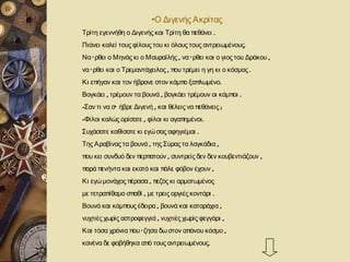 •Ο Διγενής Ακρίτας
Τρίτη εγεννήθη ο Διγενής και Τρίτη θα πεθάνει .
Πιάνει καλεί τους φίλους του κι όλους τους αντρειωμένους.
Να ‘ ρθει ο Μηνάς κι ο Μαυραϊλής , να ‘ ρθει και ο γιος του Δράκου ,
να ‘ ρθει και ο Τρεμαντάχειλος , που τρέμει η γη κι ο κόσμος .
Κι επήγαν και τον ήβρανε στον κάμπο ξαπλωμένο.
Βογκάει , τρέμουν τα βουνά , βογκάει τρέμουν οι κάμποι .
-Σαν τι να σ’ ήβρε Διγενή , και θέλεις να πεθάνεις ;
-Φίλοι καλώς ορίσατε , φίλοι κι αγαπημένοι .
Συχάσατε καθίσατε κι εγώ σας αφηγιέμαι .
Της Αραβίνας τα βουνά , της Σύρας τα λαγκάδια ,
που κει συνδυό δεν περπατούν , συντρείς δεν δεν κουβεντιάζουν ,
παρά πενήντα και εκατό και πάλε φόβον έχουν ,
Κι εγώ μονάχος πέρασα , πεζός κι αρματωμένος
με τετραπίθαμο σπαθί , με τρεις οργιές κοντάρι .
Βουνά και κάμπους έδειρα , βουνά και καταράχια ,
νυχτιές χωρίς αστροφεγγιά , νυχτιές χωρίς φεγγάρι ,
Και τόσα χρόνια που ‘ ζησα δω στον απάνου κόσμο ,
κανένα δε φοβήθηκα από τους αντρειωμένους.
 