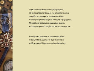 Τώρα είδα ένα ξιπόλητο και λαμπροφορεμένο ,
πό’ χει του ρήσου τα πλουμιά , της αστραπής τα μάτια.
με κράζει να παλέψομε σε μαρμαρένια αλώνια ,
κι όποιος νικήσει από τους δυο να παίρνει την ψυχή του .
Με κράζει να παλέψομε σε μαρμαρένια αλώνια ,
κι όποιος νικήσει από τους δυο να παίρνει την ψυχή του .




Κι επήγαν και παλέψανε σε μαρμαρένια αλώνια.
κι όθε χτυπάει ο Διγενής , το αίμα αυλάκι κάνει
κι όθε χτυπάει ο Χάροντας , το αίμα τάφρο κάνει .
 