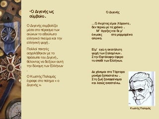 •Ο Διγενής ως                       Ο Διγενής
 σύμβολο .
                           …Ο Ακρίτας είμαι Χάροντα ,
Ο Διγενής συμβολίζει       δεν περνώ με τα χρόνια .
μέσα στο πέρασμα των          Μ ’ άγγιξες και δε μ’
αιώνων το αδούλωτο         ένιωσες        στα μαρμαρένια
ελληνικό πνεύμα και την    αλώνια.
ελληνική ψυχή .
Πολλοί ποιητές             Είμ’ εγώ η ακατάλυτη
ασχολήθηκαν με το          ψυχή των Σαλαμίνων .
πρόσωπο του Διγενή ,       Στην Εφτάλοφην έφερα
θέλοντας να δείξουν αυτή   το σπαθί των Ελλήνων.
την δύναμη των Ελλήνων
.                          Δε χάνομαι στα Τάρταρα
Ο Κωστής Παλαμάς           μονάχα ξαποσταίνω .
                           Στη ζωή ξαναφαίνομαι
έγραφε στο ποίημα « ο
                           και λαούς ανασταίνω.
Διγενής »:




                                                      Κ ωστής Παλαμάς
 