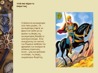 •Από πού πήραν το
όνομα τους




    Η βυζαντινή αυτοκρατορία
    ήταν πολύ μεγάλη . Οι
    αυτοκράτορες έπρεπε να
    βρουν ένα τρόπο για να
    φυλάνε τις άκρες της
    αυτοκρατορίας δηλαδή τα
    ανατολικά σύνορα . Έτσι
    συνεχίζοντας την τακτική
    των Ρωμαίων ανέθεσαν την
    φρούρηση των συνόρων σε
    κάποιους στρατιώτες .
    Αυτοί , μιας και φυλούσαν
    τα σύνορα , τις άκρες,
    ονομάστηκαν Ακρίτες.
 