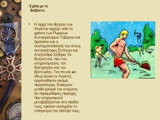 •Σχέση με το
 Βυζάντιο .


 Η αρχή του θεσμού των
  Ακριτών αρχίζει από τα
  χρόνια των Ρωμαίων
  Αυτοκρατόρων Τιβέριου και
  Δρούσου και η
  συστηματοποίησή του στους
  αυτοκράτορες Σεπτίμιο και
  Αλέξανδρο Σεβήρο. Οι
  Βυζαντινοί , που τον
  κληρονόμησαν, τον
  διατήρησαν και τον
  βελτίωσαν. Τον 7ο και 8ο
  ιδίως αιώνα οι Ακρίτες
  οργανώθηκαν ακόμα
  περισσότερο. Έπαιρναν
  μισθό (ρόγα) και κτήματα,
  σε παραμεθόριες περιοχές
  που κληρονομικά
  μεταβιβάζονταν στα παιδιά
  τους, εφόσον συνέχιζαν το
  επάγγελμα του πατέρα τους.
 