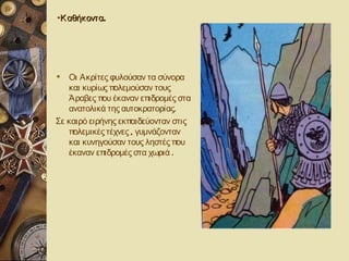 •Κ αθήκοντα.




 Οι Ακρίτες φυλούσαν τα σύνορα
   και κυρίως πολεμούσαν τους
   Άραβες που έκαναν επιδρομές στα
   ανατολικά της αυτοκρατορίας.
Σε καιρό ειρήνης εκπαιδεύονταν στις
   πολεμικές τέχνες , γυμνάζονταν
   και κυνηγούσαν τους ληστές που
   έκαναν επιδρομές στα χωριά .
 