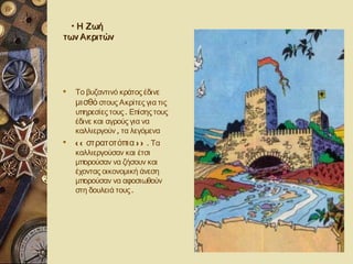 • Η Ζωή
των Ακριτών




   Το βυζαντινό κράτος έδινε
    μισθό στους Ακρίτες για τις
    υπηρεσίες τους . Επίσης τους
    έδινε και αγρούς για να
    καλλιεργούν , τα λεγόμενα
   < < στρατοτόπια > > . Τα
    καλλιεργούσαν και έτσι
    μπορούσαν να ζήσουν και
    έχοντας οικονομική άνεση
    μπορούσαν να αφοσιωθούν
    στη δουλειά τους .
 