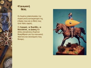 •Κ οινωνική
    θέση

Οι Ακρίτες αποτελούσαν την
στρατιωτική αυτοκρατορία της
εποχής τους και οι θέση τους
ήταν πολύ υψηλή .
Οι Αργυροί , οι Φωκάδες , οι
Μελισσινοί , οι Δούκες και
άλλες οικογένειες Ακριτών
διακρίθηκαν για την κοινωνική
πολιτική και οικονομική τους
δύναμη .
 