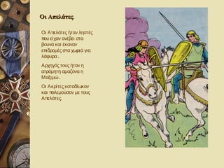 Οι Απελάτες.
   Απελάτες

Οι Απελάτες ήταν ληστές
που είχαν ανέβει στα
βουνά και έκαναν
επιδρομές στα χωριά για
λάφυρα .
Αρχηγός τους ήταν η
ατρόμητη αμαζόνα η
Μαξιμώ .
Οι Ακρίτες καταδίωκαν
και πολεμούσαν με τους
Απελάτες.
 