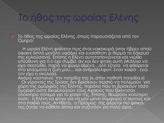    Σο ήθος της ωραίας Ελένης ,όπως παρουσιάζεται από τον
    Όμηρο:
       Η ωραία Ελένη φαίνεται πως είναι νοικοκυρά («την ήβρεν οπού
    ύφαινε διπλό μεγάλο υφάδι») και ευαίσθητη (« θερμά τα δάκρυα
    της κυλούσαν»). Επίσης η Ελένη αυτοταπεινώνεται και νιώθει
    υπεύθυνη για ό,τι έχει συμβεί, αν και δεν φταίει αυτή («Κάλλιο να
    είχα σκοτωθεί, παρά να φύγω οϊμένα…αλλ’έζησα να φθείρεται
    στα κλαύματα η ζωή μου… και ανδράδελφον, έναν καιρό , εγώ
    τον είχα η σκύλα!»).
    Ακόμα νοσταλγεί την πατρίδα της («..στην ποθητή πατρίδα.»)
      Οι γέροντες της Σροίας δεν βρίσκουν σωστό να πολεμούν για
    χάρη της ομορφιάς της Ελένης, παρόλο που τη βρίσκουν τόσο
    όμορφη ώστε δικαιολογούν τους Αχαιούς που ξεκίνησαν
    ολόκληρο πόλεμο για το χατίρι της. Επίσης, θεωρούν καλύτερη
    λύση, η Ελένη να φύγει για να μην μείνει συμφορά σ’αυτούς και
    στα παιδιά τους. Αντίθετα, ο Πρίαμος της φέρεται πιο φιλικά,
    της ζητάει να καθίσει δίπλα και συζητούν για πολύ ώρα.
 