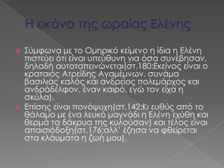    ΢ύμφωνα με το Ομηρικό κείμενο η ίδια η Ελένη
    πιστεύει ότι είναι υπεύθυνη για όσα συνέβησαν,
    δηλαδή αυτοταπεινώνεται(στ.180:Εκείνος είναι ο
    κραταιός Ατρείδης Αγαμέμνων, συνάμα
    βασιλιάς καλός και ανδρείος πολεμάρχος και
    ανδράδελφον, έναν καιρό, εγώ τον είχα η
    σκύλα).
   Επίσης είναι πονόψυχη(στ.142:Κι ευθύς από το
    θάλαμο με ένα λευκό μαγνάδι η Ελένη εχύθη και
    θερμά τα δάκρυα της κυλούσαν) και τέλος είναι
    απαισιόδοξη(στ.176:αλλ’ έζησα να φθείρεται
    στα κλάυματα η ζωή μου).
 