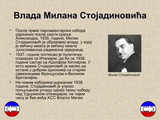 Влада Милана Стојадиновића
•   После првих парламентарних избора
    одржаних после смрти краља
    Александра, 1935. године, Милан
    Стојадиновић је образовао владу, у којој
    је већину имала је већину имала
    Југословенска радикална заједница.
•   1937. године потписао је политички
    споразум са Италијом, да би се 1938.
    године састао са Адолфом Хитлером. У
    исто време Стојадиновић је желео да
    остане у добрим односима са старим
    савезницима Француском и Великом           Милан Стојадиновић
    Британијом.
•   На новим изборима одржаним 1938.
    године, Стојадиновић је упркос
    пољуљаном угледу однео тесну победу
    над Удруженом опозицијом, на чијем
    челу је био вођа ХСС Влатко Мачек.
 
