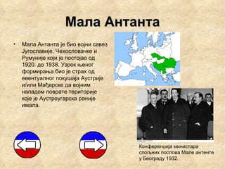 Мала Антанта
•   Мала Антанта је био војни савез
    Југославије, Чехословачке и
    Румуније који је постојао од
    1920. до 1938. Узрок њеног
    формирања био је страх од
    евентуалног покушаја Аустрије
    и/или Мађарске да војним
    нападом поврате територије
    које је Аустроугарска раније
    имала.




                                      Конференција министара
                                      спољних послова Мале антенте
                                      у Београду 1932.
 