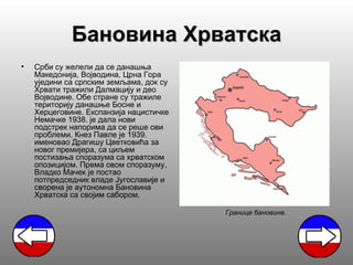 Бановина Хрватска
•   Срби су желели да се данашња
    Македонија, Војводина, Црна Гора
    уједини са српским земљама, док су
    Хрвати тражили Далмацију и део
    Војводине. Обе стране су тражиле
    територију данашње Босне и
    Херцеговине. Експанзија нацистичке
    Немачке 1938. је дала нови
    подстрек напорима да се реше ови
    проблеми. Кнез Павле је 1939.
    именовао Драгишу Цветковића за
    новог премијера, са циљем
    постизања споразума са хрватском
    опозицијом. Према овом споразуму,
    Владко Мачек је постао
    потпредседник владе Југославије и
    сворена је аутономна Бановина
    Хрватска са својим сабором.

                                         Границе бановине.
 