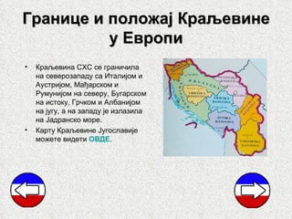 Границе и положај Краљевине
          у Европи
•   Краљевина СХС се граничила
    на северозападу са Италијом и
    Аустријом, Мађарском и
    Румунијом на северу, Бугарском
    на истоку, Грчком и Албанијом
    на југу, а на западу је излазила
    на Јадранско море.
•   Карту Краљевине Југославије
    можете видети ОВДЕ.
 