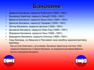 Бановине
•   Дравска бановина, седиште Љубљана (1929—1941)
•   Бановина Хрватска, седиште Загреб (1939—1941)
•   Врбаска бановина, седиште Бања Лука (1929—1941)
•   Дринска бановина, седиште Сарајево (1929—1941)
•   Зетска бановина, седиште Цетиње (1929—1941)
•   Дунавска бановина, седиште Нови Сад (1929—1941)
•   Моравска бановина, седиште Ниш (1929—1941)
•   Вардарска бановина, седиште Скопље (1929—1941)
•   Град Београд, са Земуном и Панчевом чине засебну административну
    јединицу.
    Као уступак Хрватима у Југославији, Бановина Хрватска је настала 1939.
    спајањем Приморске и Савске бановине, са појединим деловима Врбаске,
    Зетске и Дунавске бановине.
 