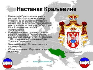 Настанак Краљевине
•   Након краја Првог светског рата и
    распада Аустроугарске монархије
    створили су се услови за стварање
    државе која би окупила Јужне Словене
    који су живели на подручју Србије, Црне
    Горе и словенских делова
    Аустроугарске.
•   Проглашење нове државе је обавио
    регент Александар I Карађорђевић, у
    име свог оца краља Петра I 1. децембра
    1918. под именом Краљевина Срба,
    Хрвата и Словенаца.
•   Званични језици : Српско-хрватско-
    словеначки.
•   Облик владавине : Парламентарна
    монархија.                                Грб КраљевинеСХС




                         Химна КраљевинеСХС
 