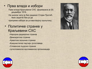• Прва влада и избори
  Прва влада Краљевине СХС формирана је 20.
     децембра 1918.
  На њеном челу је био радикал Стојан Протић.
     Њен задатак био је да
  припреми изборе за уставотворну скупштину.

• Политичке странке у
  Краљевини СХС
  -Народна радикална странка
  -Демократска странка
  -Хрватска сељачка странка
  -Комунистичка партија Југославије
  -Словенска људска странка
  -Југословенска муслиманска организација
 