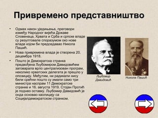 Привремено представништво
•   Одмах након уједињења, преговори
    између Народног вијећа Државе
    Словенаца, Хрвата и Срба и српске владе
    су резултовале споразумом око нове
    владе којом би председавао Никола
    Пашић.
•   Нова привремена влада је створена 20.
    децембра 1918.
•   Пошто је Демократска странка
    предвођена Љубомиром Давидовићем
    заговарала врло централизован програм,
    неколико хрватских делегата је прешло у
    опозицију. Међутим, ни радикали нису        Љубомир     Никола Пашић
    били срећни пошто су имали само три         Давидовић
    министра наспрам 11 Демократске
    странке и 16. августа 1919. Стојан Протић
    је поднео оставку. Љубомир Давидовић је
    онда основао каолицију са
    Социјалдемократском странком.
 