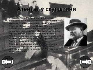 Атентат у скупштини
•   У пролеће 1928, Стјепан Радић и Светозар
    Прибићевић су водили огорчену борбу против
    усвајања Нептунске конвенције са Италијом.
•   На скупштинској седници 20. јуна 1928. године
    Пуниша Рачић, српски политичар из Црне Горе, је
    пиштољем пуцао на посланике Хрватске сељачке
    странке,притом је ранио њеног вођу Стјепана
    Радића, који је смртно рањен преминуо након месец
    дана.На лицу места су погинули Стјепанов брат
    Павле и посланик Стјепан Басаричек.
•   После овога, хрватска опозиција се комплетно
    повукла из скупштине, изјавивши да се неће          Стјепан Радић
    вратити у скуптшину у којој је убијено неколико
    њених посланика.
 