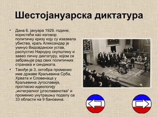 Шестојануарска диктатура
•   Дана 6. јануара 1929. године,
    користећи као изговор
    политичку кризу коју су изазвала
    убиства, краљ Александар је
    укинуо Видовдански устав,
    распустио Народну скупштину и
    завео личну диктатуру, којом се
    забрањује рад свих политичких
    странака и синдиката.
•   Такође је 3. октобра променио
    име државе Краљевина Срба,
    Хрвата и Словенаца у
    Краљевина Југославија,
    прогласио идеологију
    „интегралног југославенства“ и
    променио унутрашњу поделу са
    33 области на 9 бановина.
 