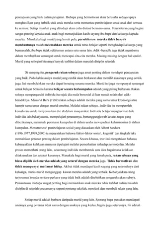 pencapaian yang baik dalam pelajaran. Ibubapa yang bermotivasi akan berusaha sedaya upaya
menghasilkan yang terbaik utuk anak mereka serta memantau pembelajaran anak-anak dari semasa
ke semasa. Setiap masalah yang dihadapi akan cuba diatasi bersama-sama. Persekitaran yang begini
sangat penting kepada anak-anak bagi menunjukkan kasih sayang ibu bapa dan keluarga kepada
mereka. Manakala bagi murid yang lemah pula, persekitaran mereka tidak banyak
membantunya malah melemahkan mereka untuk terus belajar seperti menghadapi keluarga yang
bermasalah, ibu bapa tidak sefahaman antara satu sama lain. Adik -beradik juga tidak membantu
dalam memberikan semangat untuk mencapai cita-cita mereka. Masing-masing dengan hal sendiri.
Murid yang sebegini biasanya banyak terlibat dalam masalah disiplin sekolah.


       Di samping itu, pengaruh rakan sebaya juga amat penting dalam mendapat pencapaian
yang baik. Pada kebiasaanya murid yang cerdik akan berkawan dan memilih rakannya yang cerdik
juga. Ini membolehkan mereka dapat bersaing sesama mereka. Murid ini juga mempunyai semangat
untuk belajar bersama kerana belajar secara berkumpulan adalah yang paling berkesan. Rakan
sebaya mempengaruhi individu itu sejak dia mula bersosial di luar rumah selain dari adik-
beradiknya. Menurut Berk (1989) rakan sebaya adalah mereka yang sama umur kronologi atau
hampir sama umur dengan murid tersebut. Melalui rakan sebaya , individu itu memperoleh
kemahiran untuk menyesuaikan diri di dalam masyarakat. Individu belajar menghormati hak
individu lain,bekerjasama, mempelajari peranannya, bertanggungjawab ke atas tugas yang
diberikannya, mematuhi peraturan kumpulan di dalam usaha mewujudkan keharmonian di dalam
kumpulan. Menurut teori pembelajaran sosial yang diasaskan oleh Albert bandura
(1986,1977,1998,2000) ia menyatakan bahawa faktor-faktor sosial , kognitif dan tingkah laku
memainkan peranan penting dalam pembelajaran. Secara khusus, teori ini mengatakan bahawa
kebanyakkan kelakuan manusia dipelajari melalui pemerhatian terhadap permodelan. Melalui
proses memerhati orang lain , seseorang individu membentuk satu idea bagaimana kelakuan
dilaksanakan dan apakah kesannya. Manakala bagi murid yang lemah pula, rakan sebaya yang
biasa dipilih oleh mereka adalah yang setaraf dengan mereka juga. Tidak bermotivasi dan
tidak mempunyai matlamat hidup. Akibat tidak mendapat kasih sayang yang sepenuhnya dari
keluarga, murid-murid menganggap kawan mereka adalah yang terbaik. Kebanyakkan orang
terjerumus kepada perkara-perkara yang tidak baik adalah disebabkan pengaruh rakan sebaya.
Pemantauan ibubapa sangat penting bagi memastikan anak mereka tidak terlibat dalam masalah
disiplin di sekolah terutamanya seperti ponteng sekolah, merokok dan membuli rakan yang lain.


       Setiap murid adalah berbeza daripada murid yang lain. Seorang bapa pun akan mendapati
anaknya yang pertama tidak sama dengan anaknya yang kedua, begitu juga seterusnya. Ini adalah
 