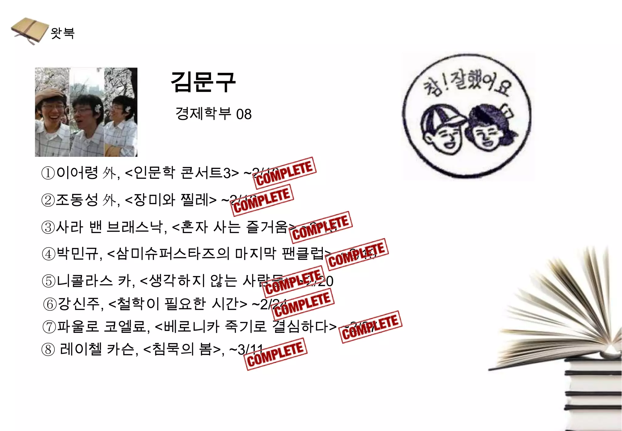 김문구
              경제학부 08



①이어령 外, <인문학 콘서트3> ~2/10
②조동성 外, <장미와 찔레> ~2/12
③사라 밴 브래스낙, <혼자 사는 즐거움> ~2/15
④박민규, <삼미슈퍼스타즈의 마지막 팬클럽> ~2/19
⑤니콜라스 카, <생각하지 않는 사람들> ~2/20
⑥강신주, <철학이 필요한 시간> ~2/24
⑦파울로 코엘료, <베로니카 죽기로 결심하다> ~2/27
⑧ 레이첼 카슨, <침묵의 봄>, ~3/11
 