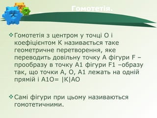 Гомотетія.


 Гомотетія з центром у точці О і
  коефіцієнтом К називається таке
  геометричне перетворення, яке
  переводить довільну точку А фігури F –
  прообразу в точку А1 фігури F1 –образу
  так, що точки А, О, А1 лежать на одній
  прямій і А1О= |К|АО

 Самі фігури при цьому називаються
  гомотетичними.
 