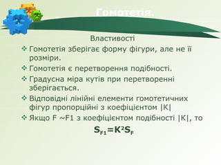 Гомотетія.

                  Властивості
 Гомотетія зберігає форму фігури, але не її
  розміри.
 Гомотетія є перетворення подібності.
 Градусна міра кутів при перетворенні
  зберігається.
 Відповідні лінійні елементи гомотетичних
  фігур пропорційні з коефіцієнтом |К|
 Якщо F ~F1 з коефіцієнтом подібності |К|, то
                  SF1=K2SF
 