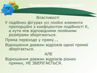 Перетворення подібності


                Властивості
У подібних фігурах усі лінійні елементи
  пропорційні з коефіцієнтом подібності К,
  а кути між відповідними лінійними
  розмірами зберігаються.
Пряма переходе у пряму….
Відношення довжин відрізків одної прямої
  зберігається.
                    АЛЕ
Відношення довжин відрізків різних
  прямих, НЕ ЗБЕРІГАЄТЬСЯ.
 