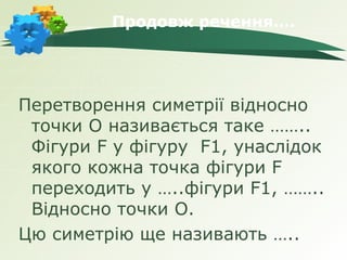 Продовж речення….




Перетворення симетрії відносно
 точки О називається таке ……..
 Фігури F у фігуру F1, унаслідок
 якого кожна точка фігури F
 переходить у …..фігури F1, ……..
 Відносно точки О.
Цю симетрію ще називають …..
 