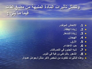 ‫وتتمثل تأثيرات المادة المنبهة من مضغ القات‬
‫فيما ما يلي :‬

                                           ‫1. النتعاش الموقت.‬     ‫•‬
                                               ‫2. زيادة اليقظة.‬   ‫•‬
                                              ‫3. زيادة النشاط.‬    ‫•‬
                                                   ‫4. الهيجان.‬    ‫•‬
                                                      ‫5. الرق.‬    ‫•‬
                                              ‫6. حب العتداء.‬      ‫•‬
                                   ‫7. شبه الجنون في التصرفات.‬     ‫•‬
                            ‫8. الشعور بالتراخي ورغبة في النوم.‬    ‫•‬
         ‫وهذه التأثيرات تتفاوت من شخص لخر متأثرة بعوامل عديدة.‬    ‫•‬
 