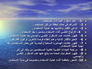 ‫-1- عدم استقرار النوم لدى المستخدم .‬       ‫•‬
                         ‫2- السراف في أحلم اليقظة من قبل المستخدم .‬        ‫•‬
                        ‫3- تداعي الفكار وتلشيها بعد عملية الستخدام .‬       ‫•‬
             ‫4- الرتياح النفسي أثناء الستخدام وضموره بعد الستخدام .‬        ‫•‬
 ‫5- ظهور علمات عدم الستقرار النفسي والجسمي بعد عملية الستخدام .‬            ‫•‬
   ‫6- التحيز للفكار الذاتية وعدم إعطاء فرصة للخرين أو قبول أفكارهم..‬       ‫•‬
‫7- ظهور علمات الهستيريا السمعية والبصرية على بعض المستخدمين بعد‬            ‫•‬
                                                  ‫نهاية عملية الستخدام .‬
       ‫8- مراجعة العيادات النفسية لغالبية المستخدمين من وقت إلى آخر .‬      ‫•‬
         ‫9- ظهور اضطرابات المعدة مما ينتج عنها عدم الستقرار النفسي‬         ‫•‬
                                                              ‫والجسمي.‬
  ‫01- الشعور بالعظمة أثناء عملية الستخدام وخصوص ً في بداية الستخدام.‬
                     ‫ا‬                                                     ‫•‬
 