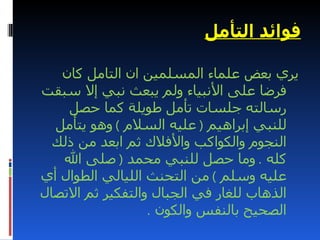 ‫فوائد التأمل‬

   ‫يري بعض علماء المسلمين ان التامل كان‬
‫فرضا على النبياء ولم يبعث نبي إل سبقت‬
    ‫رسالته جلسات تأمل طويلة كما حصل‬
  ‫للنبي إبراهيم ) عليه السلم ( وهو يتأمل‬
  ‫النجوم والكواكب والفلك ثم ابعد من ذلك‬
   ‫كله . وما حصل للنبي محمد ) صلى ال‬
‫عليه وسلم ( من التحنث الليالي الطوال أي‬
‫الذهاب للغار في الجبال والتفكير ثم التصال‬
                  ‫الصحيح بالنفس والكون .‬
 