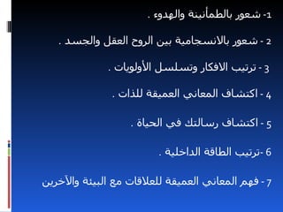 ‫1- شعور بالطمأنينة والهدوء .‬

   ‫2 - شعور بالنسجامية بين الروح العقل والجسد .‬

              ‫3 - ترتيب الفكار وتسلسل الولويات .‬

              ‫4 - اكتشاف المعاني العميقة للذات .‬

                  ‫5 - اكتشاف رسالتك في الحياة .‬

                        ‫6 -ترتيب الطاقة الداخلية .‬

‫7 - فهم المعاني العميقة للعلقات مع البيئة والخرين‬
 