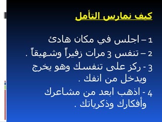 ‫كيف نمارس التأمل‬

      ‫1 – اجلس في مكان هادئ‬
‫2 – تنفس 3 مرات زفيرً وشهيقً .‬
  ‫ا‬      ‫ا‬
  ‫3 - ركز على تنفسك وهو يخرج‬
             ‫ويدخل من انفك .‬
     ‫4 - اذهب ابعد من مشاعرك‬
            ‫وأفكارك وذكرياتك .‬
 