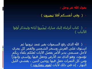 ‫يقول ال عز وجل :‬

                      ‫- ) وفي أنفسكم أفل تبصرون (‬


 ‫- ) كتاب أنزلناه إليك مبارك لي ّبروا آياته وليتذكر أولوا‬
                         ‫د‬
                                                  ‫اللباب (‬


        ‫- ) ال الذي رفع السموات بغير عمد ترونها ثم‬
 ‫استوى على العرش وسخر الشمس والقمر كل يجري‬
 ‫لجل مسمى يدبر المر يفصل اليات لعلكم بلقاء ربكم‬
‫ا‬
‫تؤمنون، وهو الذي مد الرض وجعل فيها رواسي وأنهارً‬
‫ومن كل الثمرات جعل فيها زوجين اثنين ، يغشي الليل‬
               ‫النهار ، إن في ذلك ليات لقوم يتفكرون (‬
 