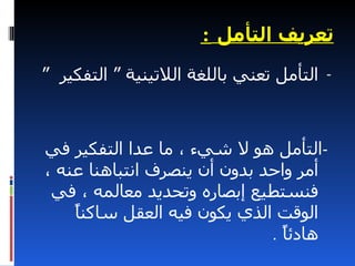 ‫تعريف التأمل :‬
‫- التأمل تعني باللغة اللتينية “ التفكير “‬



‫-التأمل هو ل شيء ، ما عدا التفكير في‬
‫أمر واحد بدون أن ينصرف انتباهنا عنه ،‬
 ‫فنستطيع إبصاره وتحديد معالمه ، في‬
    ‫ا‬
    ‫الوقت الذي يكون فيه العقل ساكنً‬
                              ‫هادئً .‬
                                ‫ا‬
 