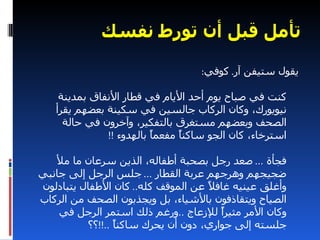 ‫تأمل قبل أن تورط نفسك‬

                                   ‫يقول ستيفن آر. كوفي:‬

    ‫كنت في صباح يوم أحد اليام في قطار النفاق بمدينة‬
   ‫نيويورك، وكان الركاب جالسين في سكينة بعضهم يقرأ‬
     ‫الصحف وبعضهم مستغرق بالتفكير، وآخرون في حالة‬
              ‫استرخاء، كان الجو ساكنً مفعمً بالهدوء !!‬
                         ‫ا‬     ‫ا‬

   ‫فجأة ... صعد رجل بصحبة أطفاله، الذين سرعان ما مل‬
‫ضجيجهم وهرجهم عربة القطار ... جلس الرجل إلى جانبي‬
‫وأغلق عينيه غاف ً عن الموقف كله.. كان الطفال يتبادلون‬
                                    ‫ل‬
‫الصياح ويتقاذفون بالشياء، بل ويجذبون الصحف من الركاب‬
    ‫وكان المر مثيرً للزعاج ..ورغم ذلك استمر الرجل في‬
                                       ‫ا‬
          ‫جلسته إلى جواري، دون أن يحرك ساكنً ..!!؟؟‬
                 ‫ا‬
 