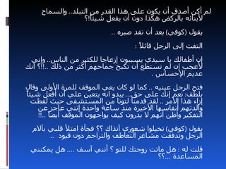 ‫لم أكن أصدق أن يكون على هذا القدر من التبلد.. والسماح‬
                   ‫لبنائه بالركض هكذا دون أن يفعل شيئً!؟‬
                      ‫ا‬
                            ‫يقول )كوفي( بعد أن نفد صبره ..‬
                                   ‫التفت إلى الرجل قائ ً :‬
                                     ‫ل‬
 ‫إن أطفالك يا سيدي يسببون إزعاجا للكثير من الناس.. وإني‬
‫لعجب إن لم تستطع أن تكبح جماحهم أكثر من ذلك ..!!؟ انك‬
                                        ‫عديم الحساس .‬
‫فتح الرجل عينيه .. كما لو كان يعي الموقف للمرة الولى وقال‬
‫ا‬
‫بلطف: نعم إنك على حق... يبدو انه يتعين علي أن أفعل شيئً‬
  ‫إزاء هذا المر .. لقد قدمنا لتونا من المستشفى حيث لفظت‬
    ‫والدتهم أنفاسها الخيرة منذ ساعة واحدة إنني عاجز عن‬
    ‫التفكير وأظن أنهم ل يدرون كيف يواجهون الموقف أيضً ..!!‬
         ‫ا‬
  ‫يقول )كوفي( تخيلوا شعوري آنذاك ؟؟ فجأة امتل قلبي بآلم‬
       ‫الرجل وتدفقت مشاعر التعاطف والتراحم دون قيود ..‬
 ‫قلت له : هل ماتت زوجتك للتو ؟ أنني آسف .... هل يمكنني‬
                                        ‫المساعدة ...؟؟‬
 