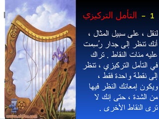 ‫1 – التأمل التركيزي‬

 ‫لنقل ، على سبيل المثال ،‬
‫أنك تنظر إلى جدار ُ ِمت‬
   ‫رس‬
  ‫عليه مئات النقاط . تراك‬
‫في التأمل التركيزي ، تنظر‬
     ‫إلى نقطة واحدة فقط ،‬
 ‫ويكون إمعانك النظر فيها‬
   ‫من الشدة ، حتى إنك ل‬
      ‫ترى النقاط الخرى .‬
 